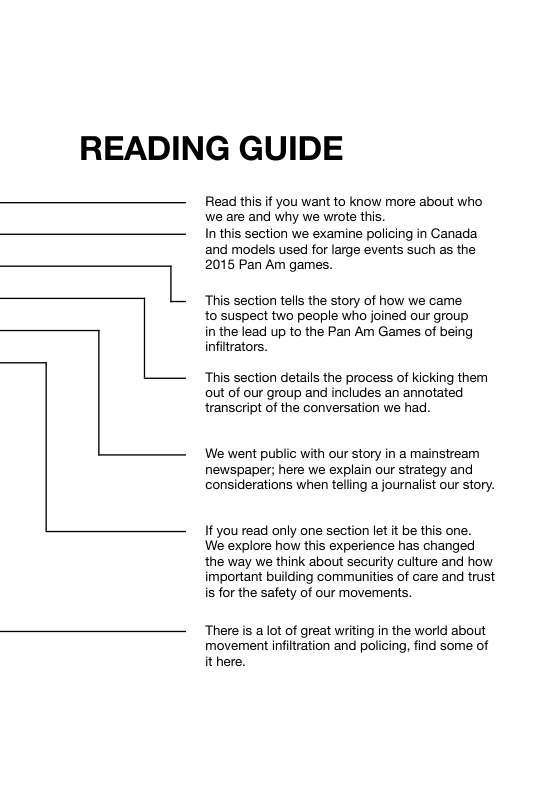 READING GUIDE Read this if you want to know more about who we are and why we wrote this In this section we examine policing in Ganada and models used for large events such as the 2015 Pan Am games. This section tells the story of how we came to suspect two people who joined our group in the lead up to the Pan Am Games of being infitrators. L This section details the process of kicking them out of our group and includes an annotated transcript of the conversation we had. We went public with our story in a mainstream newspaper; here we explain our strategy and considerations when telling a journalist our story. If you read only one section let it be this one. We explore how this experience has changed the way we think about security culture and how important building communities of care and trust is for the safety of our movements, There is a lot of great writing in the world about movement infitration and policing, find some of it here.
